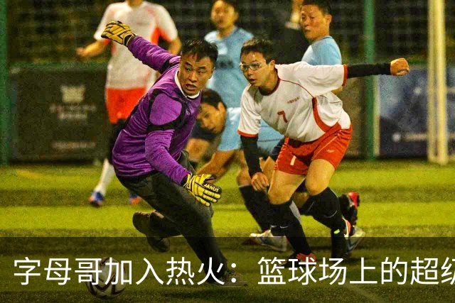 字母哥加入热火：篮球场上的超级英雄降临！